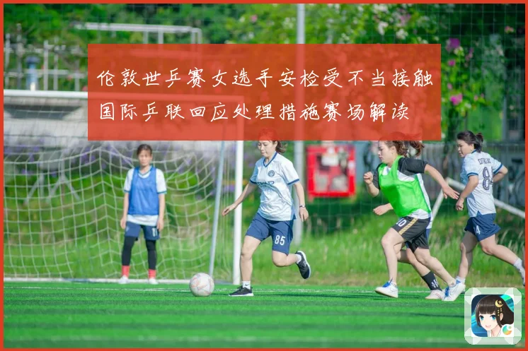 伦敦世乒赛女选手安检受不当接触国际乒联回应处理措施赛场解读