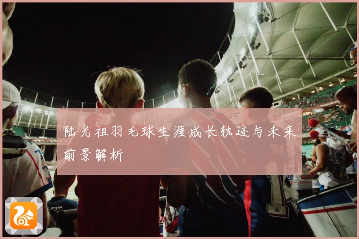 陆光祖羽毛球生涯成长轨迹与未来前景解析