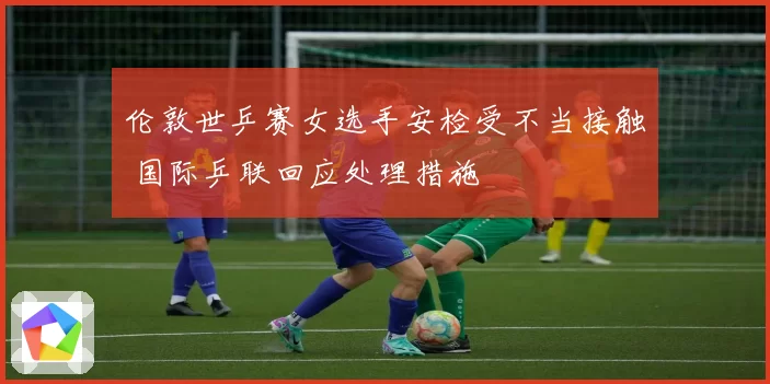 伦敦世乒赛女选手安检受不当接触 国际乒联回应处理措施