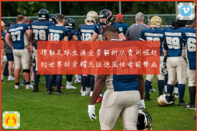 穆勒足球生涯全景解析从青训崛起到世界杯荣耀见证德国传奇前锋成长轨迹