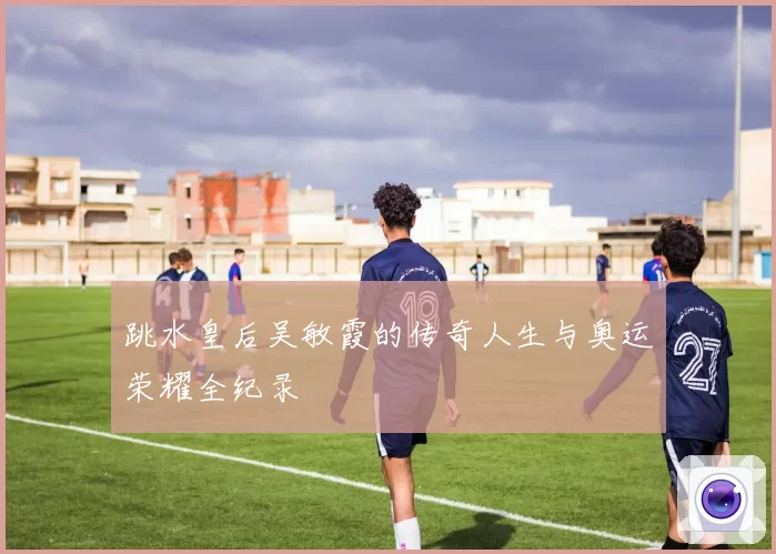 跳水皇后吴敏霞的传奇人生与奥运荣耀全纪录