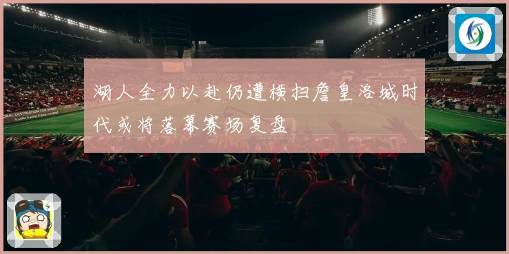 湖人全力以赴仍遭横扫詹皇洛城时代或将落幕赛场复盘