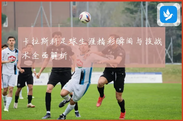 卡拉斯科足球生涯精彩瞬间与技战术全面解析