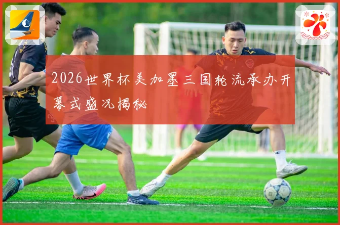 2026世界杯美加墨三国轮流承办开幕式盛况揭秘
