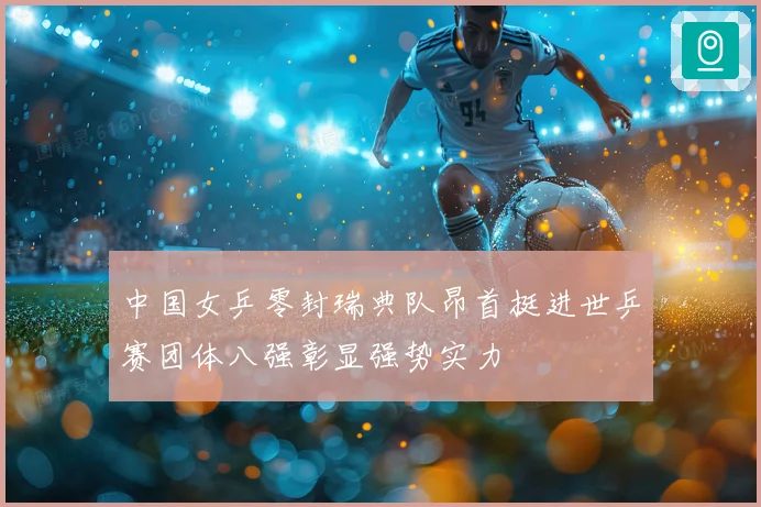 中国女乒零封瑞典队昂首挺进世乒赛团体八强彰显强势实力