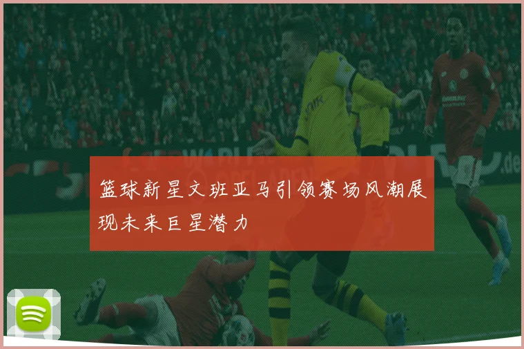 篮球新星文班亚马引领赛场风潮展现未来巨星潜力