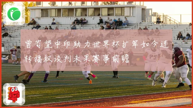 曾寄望中印助力世界杯扩军如今连转播权谈判未果赛事前瞻