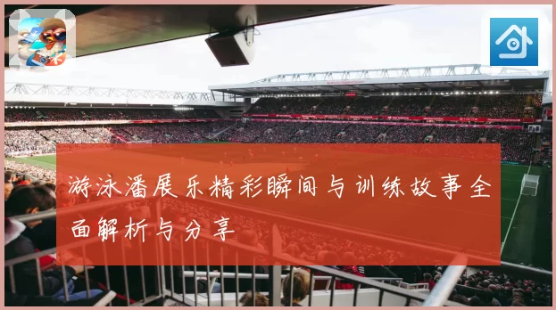 游泳潘展乐精彩瞬间与训练故事全面解析与分享