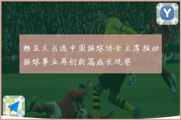 赖亚文当选中国排球协会主席推动排球事业再创新篇成长观察