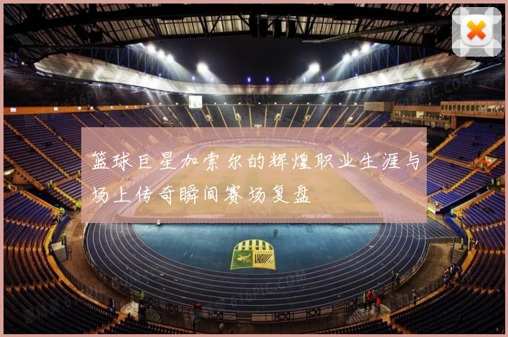 篮球巨星加索尔的辉煌职业生涯与场上传奇瞬间赛场复盘