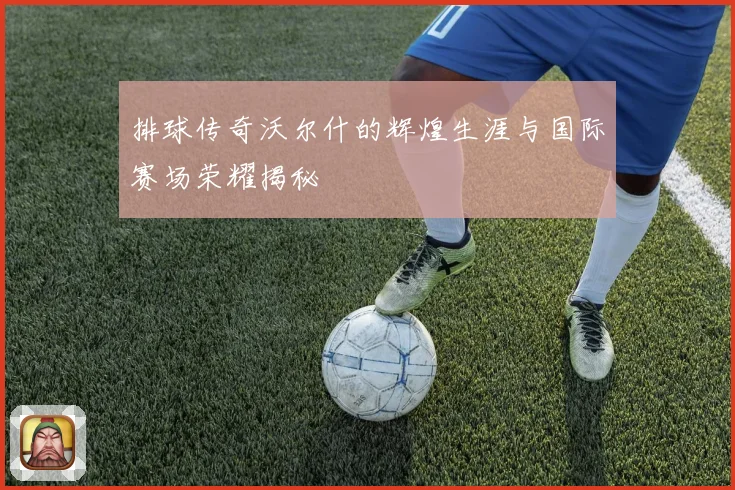 排球传奇沃尔什的辉煌生涯与国际赛场荣耀揭秘