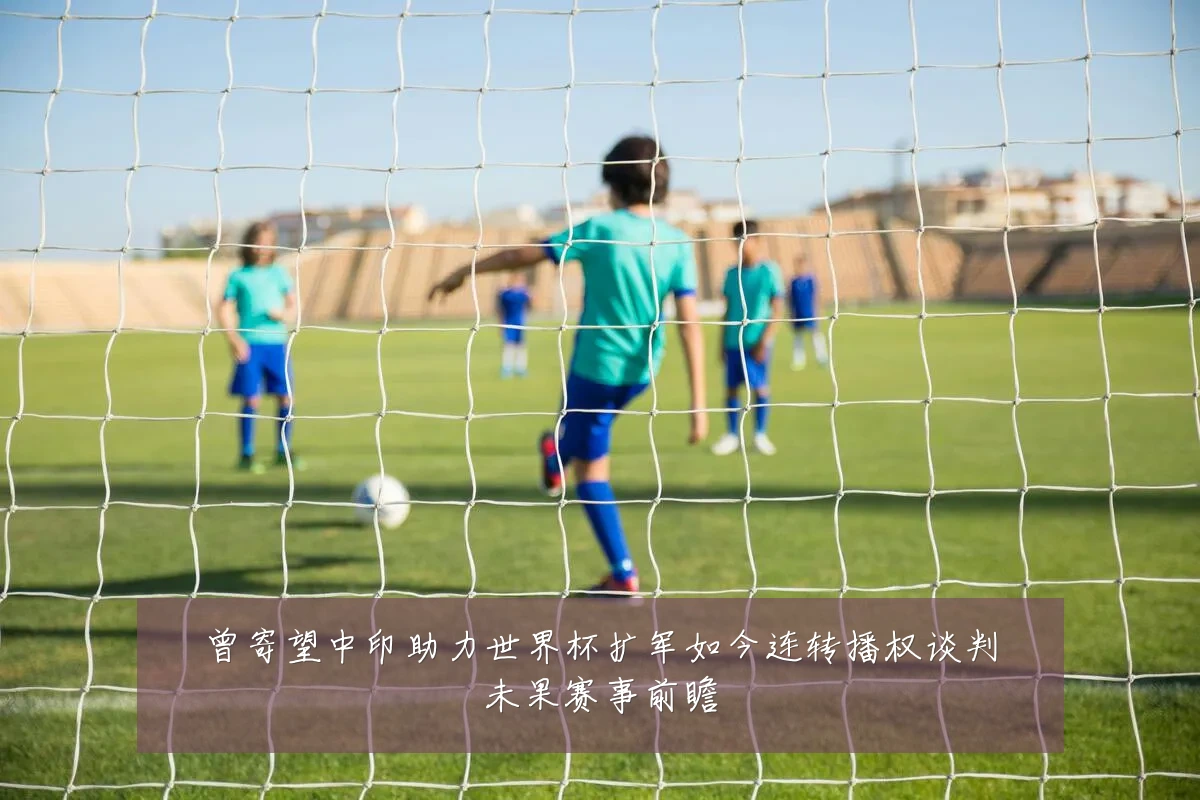 曾寄望中印助力世界杯扩军如今连转播权谈判未果赛事前瞻