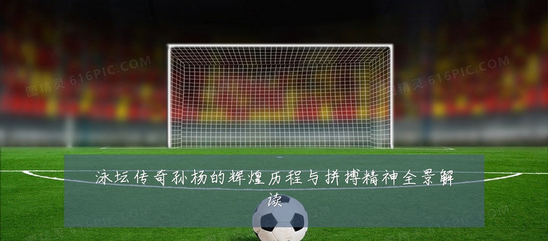 泳坛传奇孙杨的辉煌历程与拼搏精神全景解读