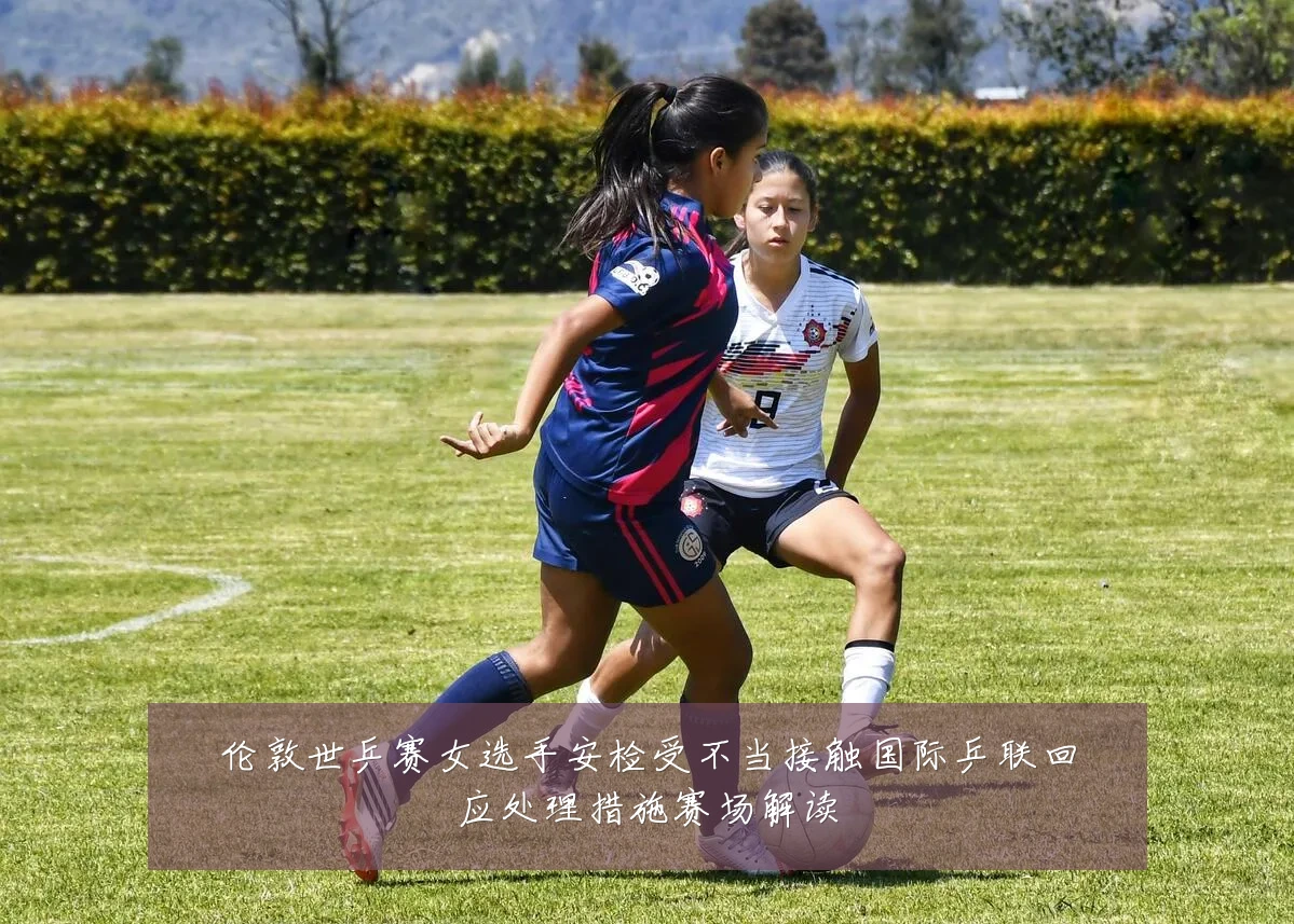 伦敦世乒赛女选手安检受不当接触国际乒联回应处理措施赛场解读