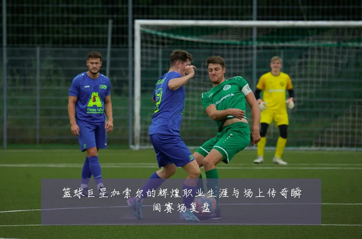 篮球巨星加索尔的辉煌职业生涯与场上传奇瞬间赛场复盘