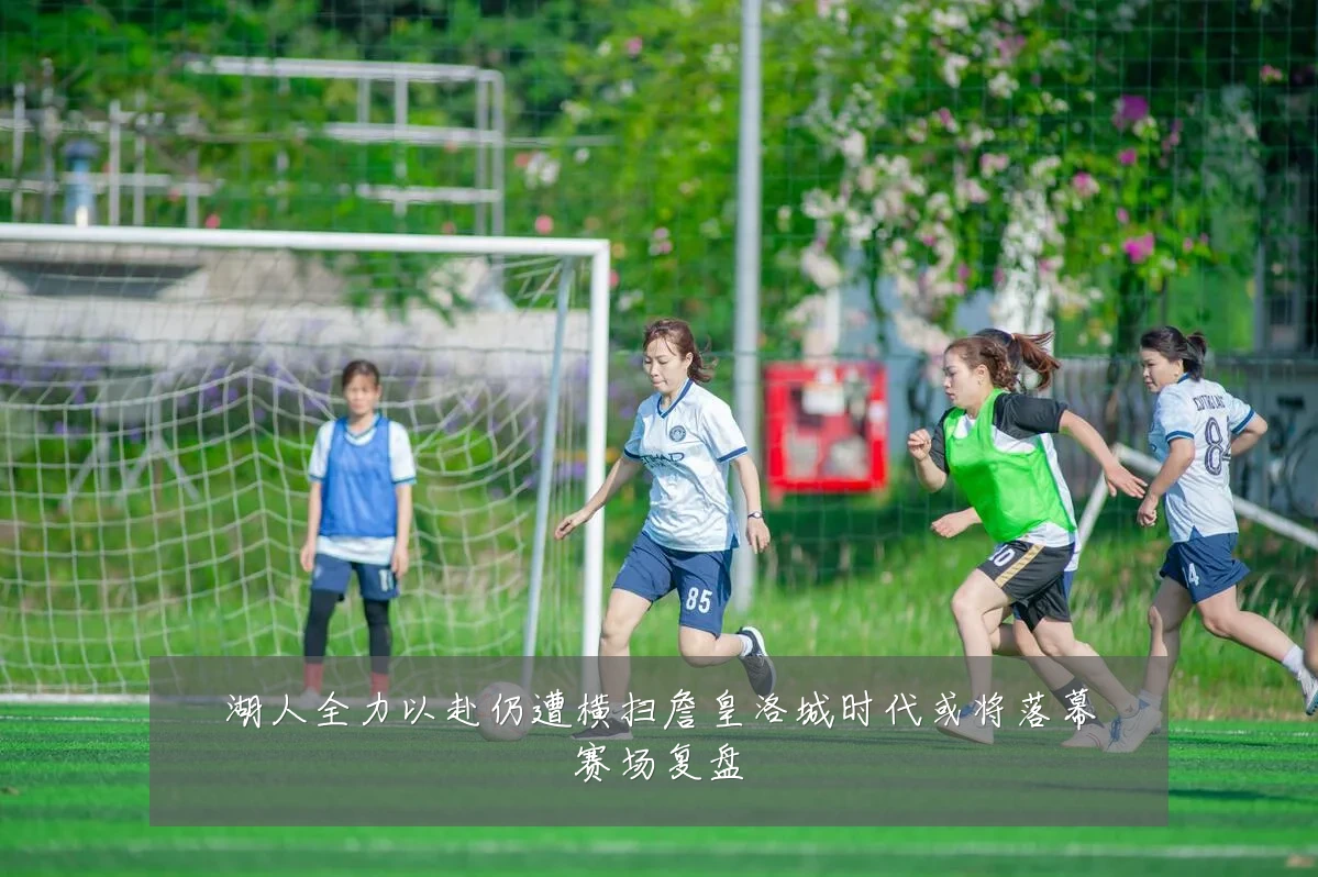 湖人全力以赴仍遭横扫詹皇洛城时代或将落幕赛场复盘